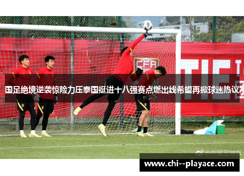 国足绝境逆袭惊险力压泰国挺进十八强赛点燃出线希望再掀球迷热议
