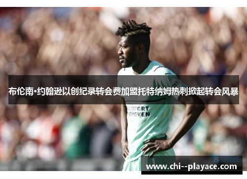 布伦南·约翰逊以创纪录转会费加盟托特纳姆热刺掀起转会风暴