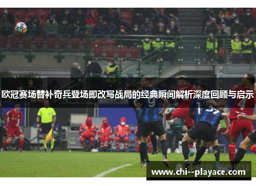 欧冠赛场替补奇兵登场即改写战局的经典瞬间解析深度回顾与启示