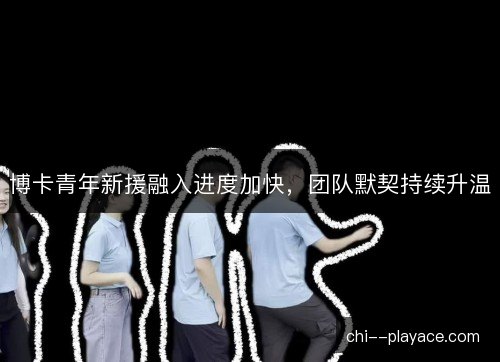 博卡青年新援融入进度加快，团队默契持续升温